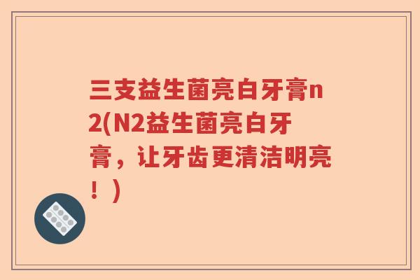 三支益生菌亮白牙膏n2(N2益生菌亮白牙膏，让牙齿更清洁明亮！)
