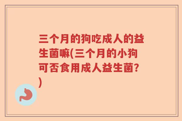 三个月的狗吃成人的益生菌嘛(三个月的小狗可否食用成人益生菌?) 三个月的狗吃成人的益生菌嘛(三个月的小狗可否食用成人益生菌?)