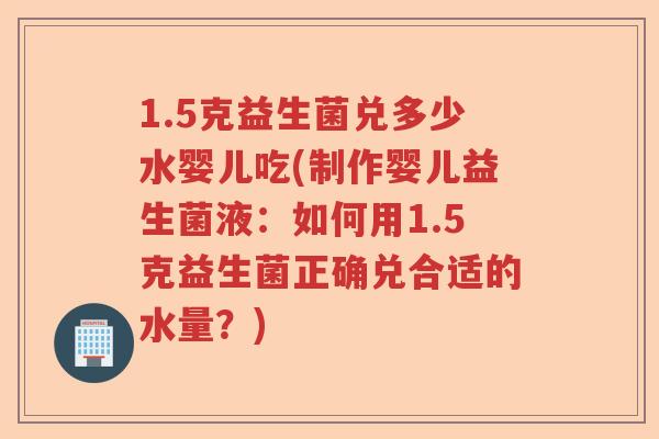 1.5克益生菌兑多少水婴儿吃(制作婴儿益生菌液:如何用1.5克益生菌正确兑合适的水量?) 1.5克益生菌兑多少水婴儿吃(制作婴儿益生菌液:如何用1.5克益生菌正确兑合适的水量?)