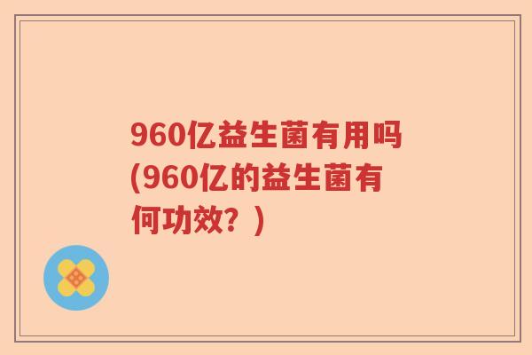 960亿益生菌有用吗(960亿的益生菌有何功效？)