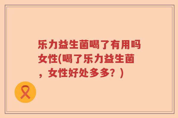 乐力益生菌喝了有用吗女性(喝了乐力益生菌，女性好处多多？)