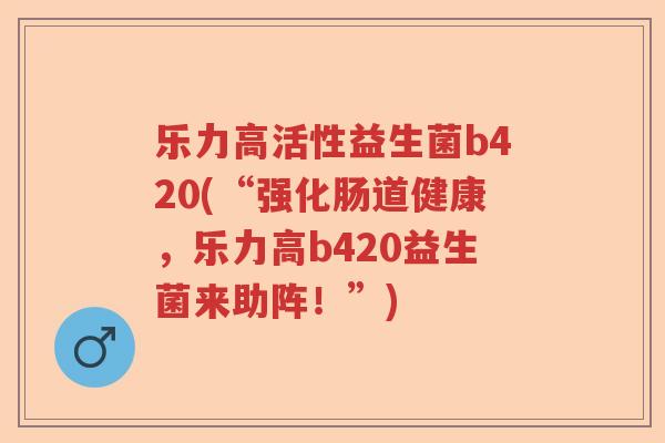 乐力高活性益生菌b420(“强化肠道健康,乐力高b420益生菌来助阵!”) 乐力高活性益生菌b420(“强化肠道健康,乐力高b420益生菌来助阵!”)