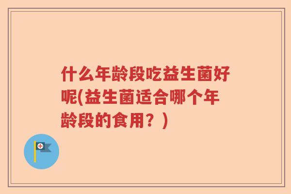 什么年龄段吃益生菌好呢(益生菌适合哪个年龄段的食用?) 什么年龄段吃益生菌好呢(益生菌适合哪个年龄段的食用?)
