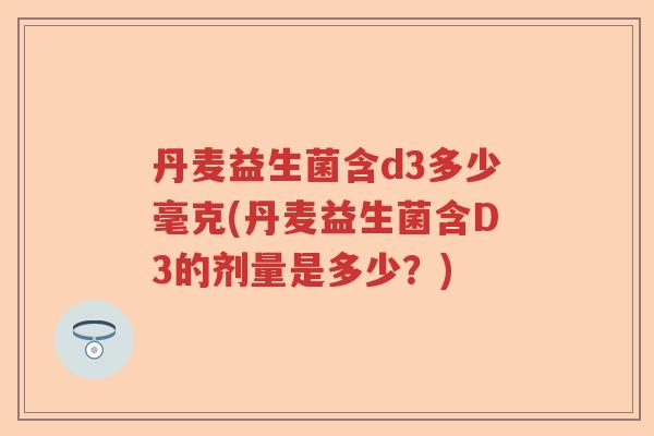 丹麦益生菌含d3多少毫克(丹麦益生菌含D3的剂量是多少?) 丹麦益生菌含d3多少毫克(丹麦益生菌含D3的剂量是多少?)