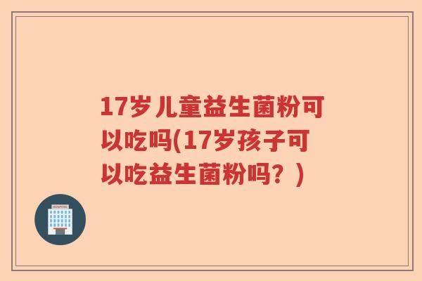 17岁儿童益生菌粉可以吃吗(17岁孩子可以吃益生菌粉吗?) 17岁儿童益生菌粉可以吃吗(17岁孩子可以吃益生菌粉吗?)