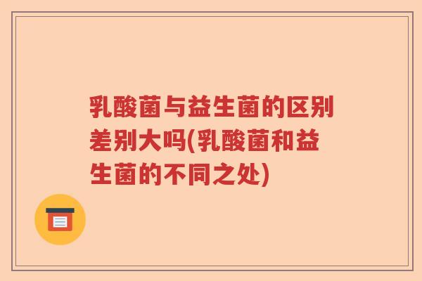 乳酸菌与益生菌的区别差别大吗(乳酸菌和益生菌的不同之处) 乳酸菌与益生菌的区别差别大吗(乳酸菌和益生菌的不同之处)