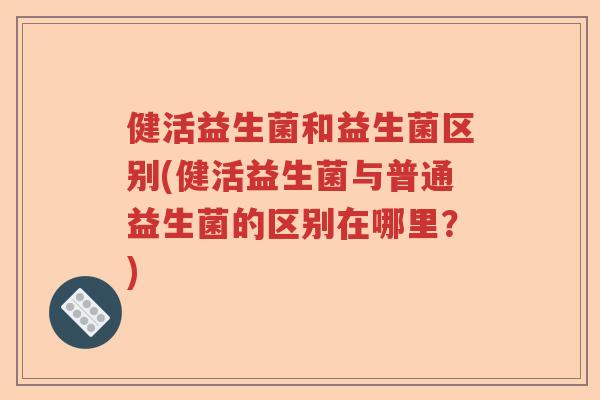 健活益生菌和益生菌区别(健活益生菌与普通益生菌的区别在哪里？)