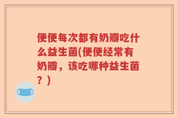 便便每次都有奶瓣吃什么益生菌(便便经常有奶瓣,该吃哪种益生菌?) 便便每次都有奶瓣吃什么益生菌(便便经常有奶瓣,该吃哪种益生菌?)