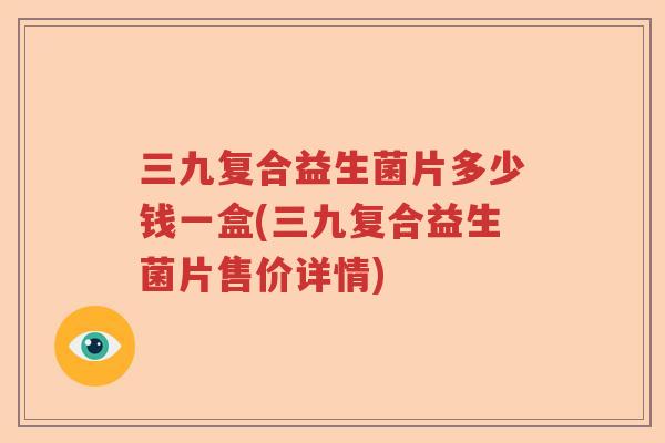 三九复合益生菌片多少钱一盒(三九复合益生菌片售价详情) 三九复合益生菌片多少钱一盒(三九复合益生菌片售价详情)