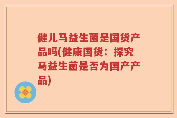 健儿马益生菌是国货产品吗(健康国货:探究马益生菌是否为国产产品) 健儿马益生菌是国货产品吗(健康国货:探究马益生菌是否为国产产品)