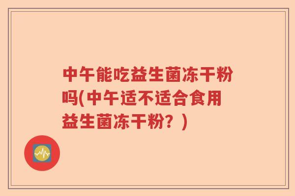 中午能吃益生菌冻干粉吗(中午适不适合食用益生菌冻干粉?) 中午能吃益生菌冻干粉吗(中午适不适合食用益生菌冻干粉?)