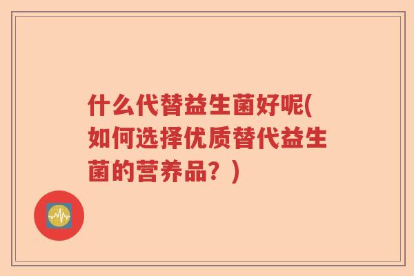 什么代替益生菌好呢(如何选择优质替代益生菌的营养品？)