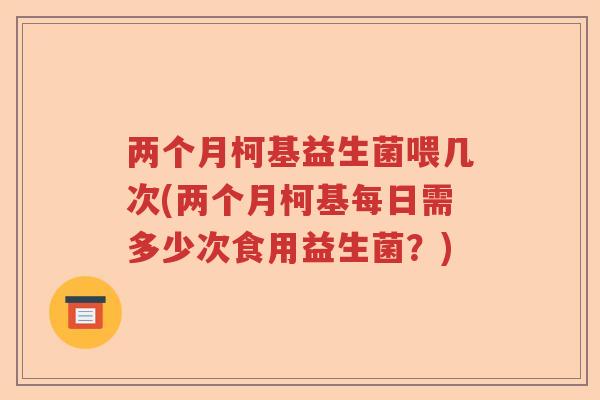 两个月柯基益生菌喂几次(两个月柯基每日需多少次食用益生菌?) 两个月柯基益生菌喂几次(两个月柯基每日需多少次食用益生菌?)