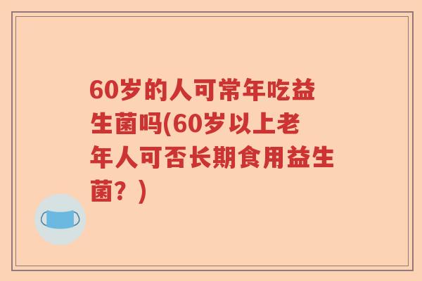 60岁的人可常年吃益生菌吗(60岁以上老年人可否长期食用益生菌?) 60岁的人可常年吃益生菌吗(60岁以上老年人可否长期食用益生菌?)
