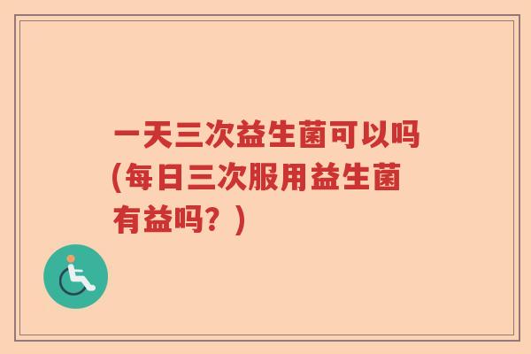 一天三次益生菌可以吗(每日三次服用益生菌有益吗？)