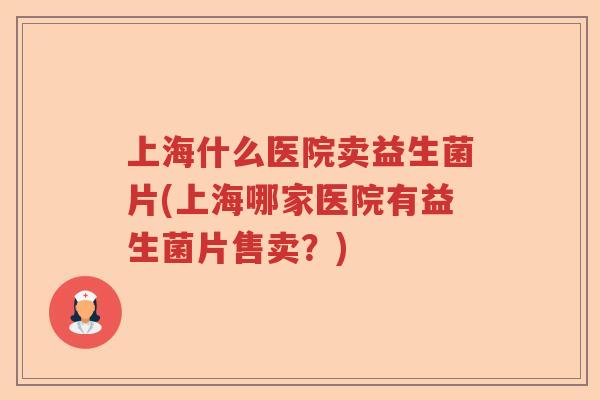上海什么医院卖益生菌片(上海哪家医院有益生菌片售卖?) 上海什么医院卖益生菌片(上海哪家医院有益生菌片售卖?)