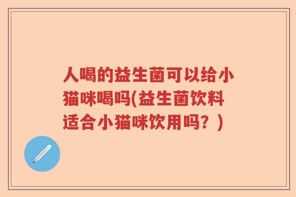 人喝的益生菌可以给小猫咪喝吗(益生菌饮料适合小猫咪饮用吗?) 人喝的益生菌可以给小猫咪喝吗(益生菌饮料适合小猫咪饮用吗?)