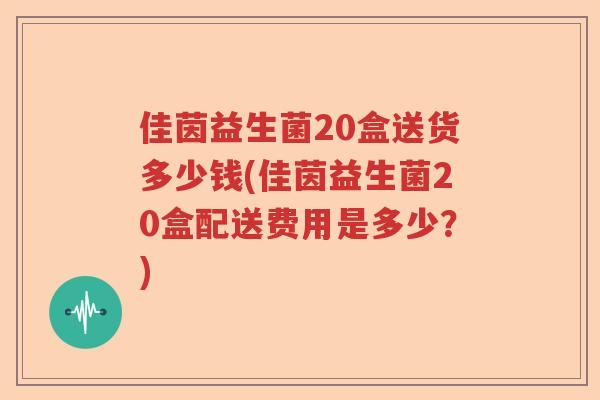 佳茵益生菌20盒送货多少钱(佳茵益生菌20盒配送费用是多少?) 佳茵益生菌20盒送货多少钱(佳茵益生菌20盒配送费用是多少?)