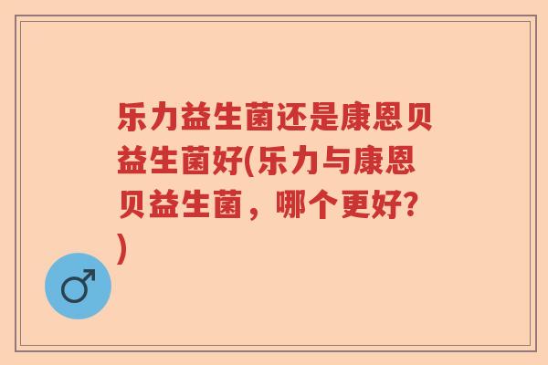 乐力益生菌还是康恩贝益生菌好(乐力与康恩贝益生菌,哪个更好?) 乐力益生菌还是康恩贝益生菌好(乐力与康恩贝益生菌,哪个更好?)