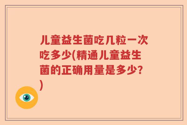儿童益生菌吃几粒一次吃多少(精通儿童益生菌的正确用量是多少?) 儿童益生菌吃几粒一次吃多少(精通儿童益生菌的正确用量是多少?)