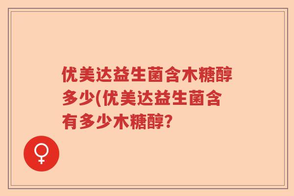 优美达益生菌含木糖醇多少(优美达益生菌含有多少木糖醇? 优美达益生菌含木糖醇多少(优美达益生菌含有多少木糖醇?