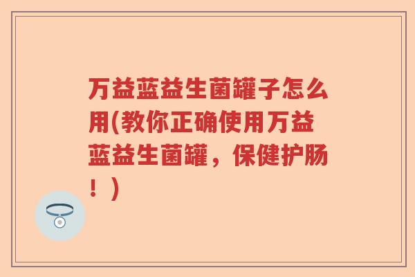 万益蓝益生菌罐子怎么用(教你正确使用万益蓝益生菌罐，保健护肠！)