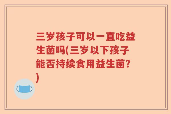 三岁孩子可以一直吃益生菌吗(三岁以下孩子能否持续食用益生菌？)