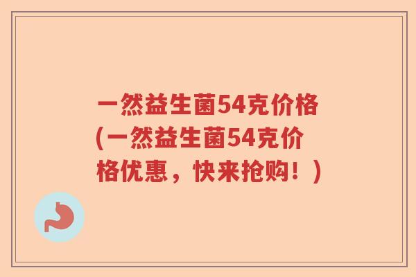 一然益生菌54克价格(一然益生菌54克价格优惠,快来抢购!) 一然益生菌54克价格(一然益生菌54克价格优惠,快来抢购!)