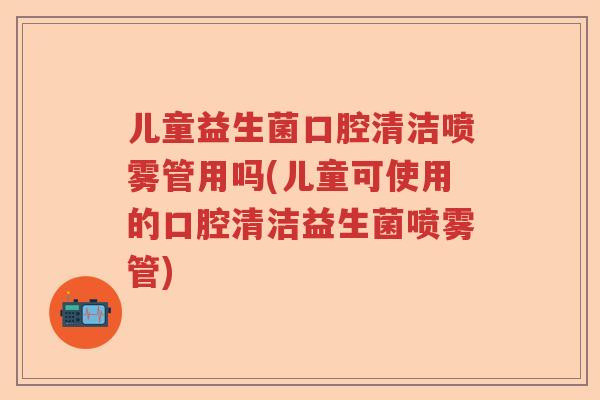 儿童益生菌口腔清洁喷雾管用吗(儿童可使用的口腔清洁益生菌喷雾管) 儿童益生菌口腔清洁喷雾管用吗(儿童可使用的口腔清洁益生菌喷雾管)