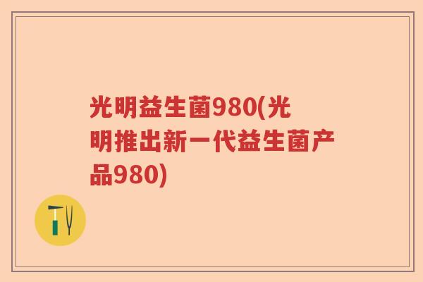 光明益生菌980(光明推出新一代益生菌产品980) 光明益生菌980(光明推出新一代益生菌产品980)