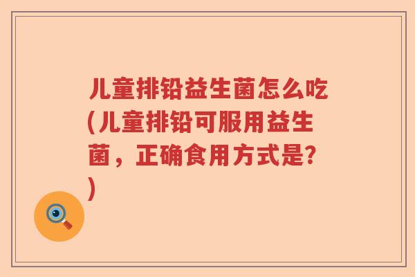 儿童排铅益生菌怎么吃(儿童排铅可服用益生菌,正确食用方式是?) 儿童排铅益生菌怎么吃(儿童排铅可服用益生菌,正确食用方式是?)