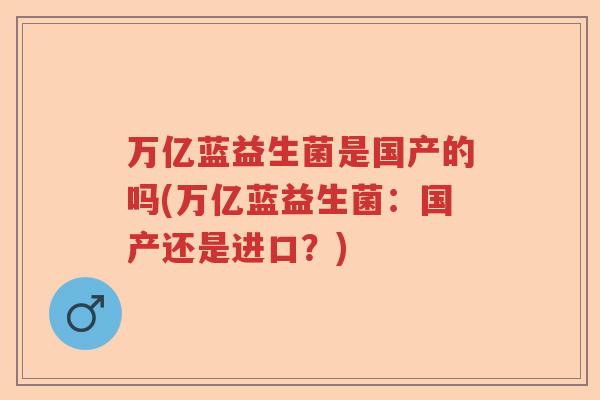 万亿蓝益生菌是国产的吗(万亿蓝益生菌:国产还是进口?) 万亿蓝益生菌是国产的吗(万亿蓝益生菌:国产还是进口?)