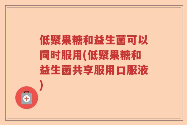 低聚果糖和益生菌可以同时服用(低聚果糖和益生菌共享服用口服液)