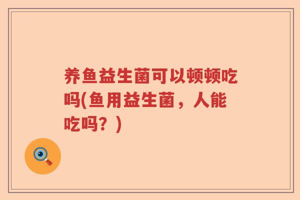 养鱼益生菌可以顿顿吃吗(鱼用益生菌，人能吃吗？)