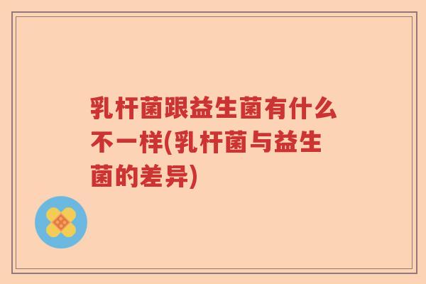乳杆菌跟益生菌有什么不一样(乳杆菌与益生菌的差异) 乳杆菌跟益生菌有什么不一样(乳杆菌与益生菌的差异)