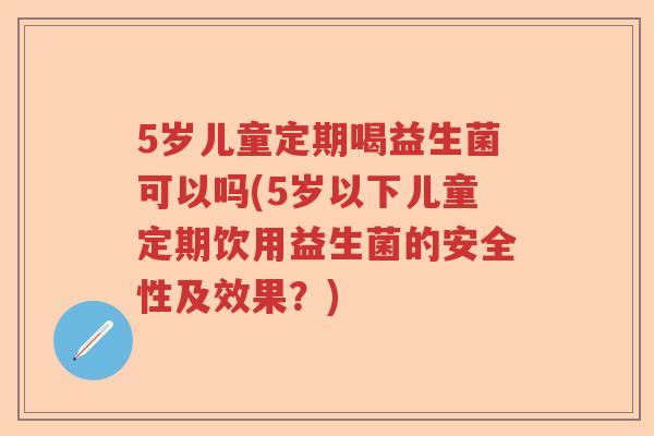 5岁儿童定期喝益生菌可以吗(5岁以下儿童定期饮用益生菌的安全性及效果?) 5岁儿童定期喝益生菌可以吗(5岁以下儿童定期饮用益生菌的安全性及效果?)