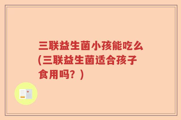 三联益生菌小孩能吃么(三联益生菌适合孩子食用吗?) 三联益生菌小孩能吃么(三联益生菌适合孩子食用吗?)