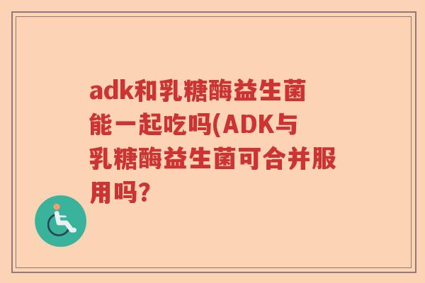 adk和乳糖酶益生菌能一起吃吗(ADK与乳糖酶益生菌可合并服用吗? adk和乳糖酶益生菌能一起吃吗(ADK与乳糖酶益生菌可合并服用吗?