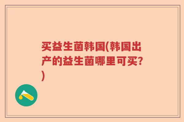 买益生菌韩国(韩国出产的益生菌哪里可买?) 买益生菌韩国(韩国出产的益生菌哪里可买?)