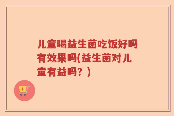 儿童喝益生菌吃饭好吗有效果吗(益生菌对儿童有益吗?) 儿童喝益生菌吃饭好吗有效果吗(益生菌对儿童有益吗?)