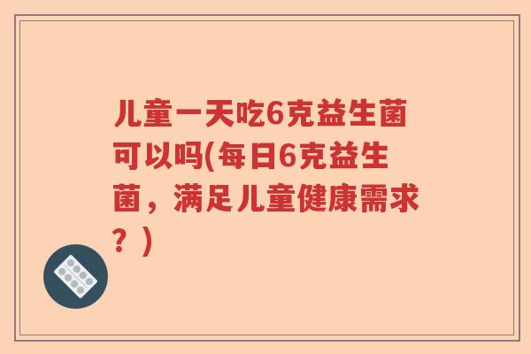 儿童一天吃6克益生菌可以吗(每日6克益生菌,满足儿童健康需求?) 儿童一天吃6克益生菌可以吗(每日6克益生菌,满足儿童健康需求?)