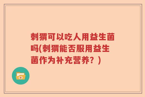 刺猬可以吃人用益生菌吗(刺猬能否服用益生菌作为补充营养?) 刺猬可以吃人用益生菌吗(刺猬能否服用益生菌作为补充营养?)