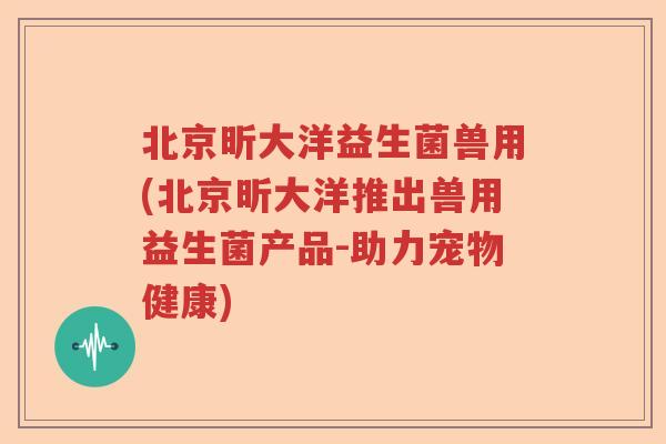 北京昕大洋益生菌兽用(北京昕大洋推出兽用益生菌产品-助力宠物健康)