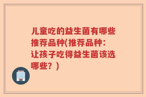 儿童吃的益生菌有哪些推荐品种(推荐品种：让孩子吃得益生菌该选哪些？)