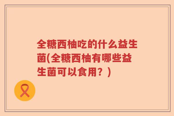 全糖西柚吃的什么益生菌(全糖西柚有哪些益生菌可以食用?) 全糖西柚吃的什么益生菌(全糖西柚有哪些益生菌可以食用?)