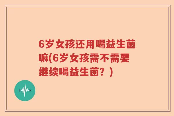 6岁女孩还用喝益生菌嘛(6岁女孩需不需要继续喝益生菌？)