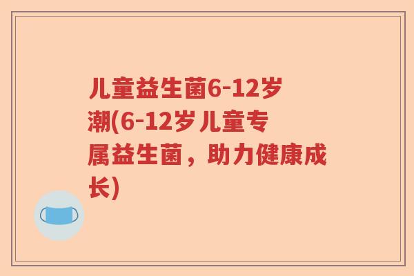 儿童益生菌6-12岁潮(6-12岁儿童专属益生菌,助力健康成长) 儿童益生菌6-12岁潮(6-12岁儿童专属益生菌,助力健康成长)