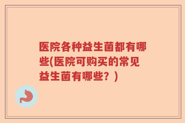 医院各种益生菌都有哪些(医院可购买的常见益生菌有哪些？)