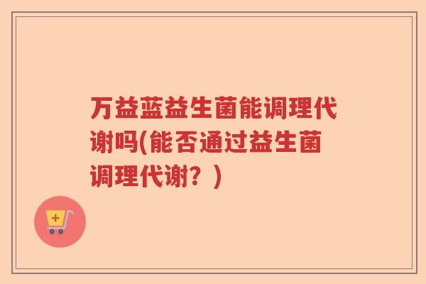 万益蓝益生菌能调理代谢吗(能否通过益生菌调理代谢?) 万益蓝益生菌能调理代谢吗(能否通过益生菌调理代谢?)