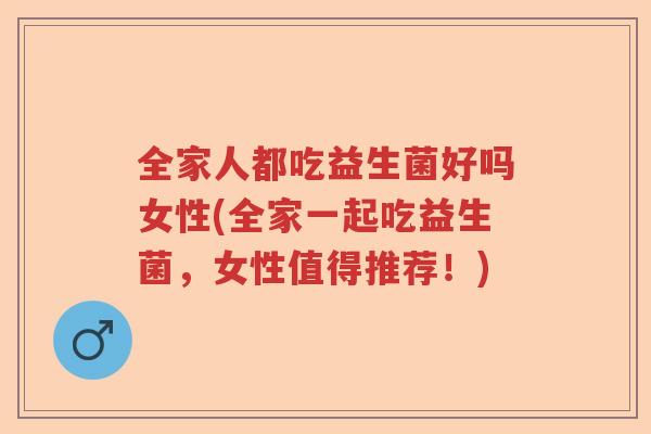 全家人都吃益生菌好吗女性(全家一起吃益生菌,女性值得推荐!) 全家人都吃益生菌好吗女性(全家一起吃益生菌,女性值得推荐!)